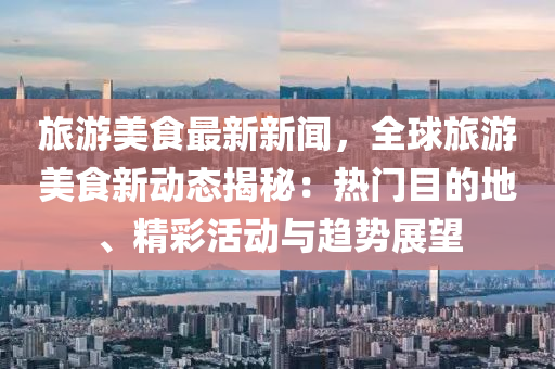 旅游美食最新新闻，全球旅游美食新动态揭秘：热门目的地、精彩活动与趋势展望