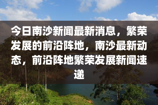 今日南沙新闻最新消息，繁荣发展的前沿阵地，南沙最新动态，前沿阵地繁荣发展新闻速递