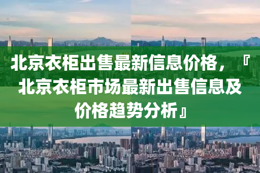 北京衣柜出售最新信息价格，『北京衣柜市场最新出售信息及价格趋势分析』