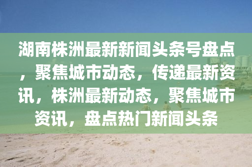 湖南株洲最新新闻头条号盘点，聚焦城市动态，传递最新资讯，株洲最新动态，聚焦城市资讯，盘点热门新闻头条