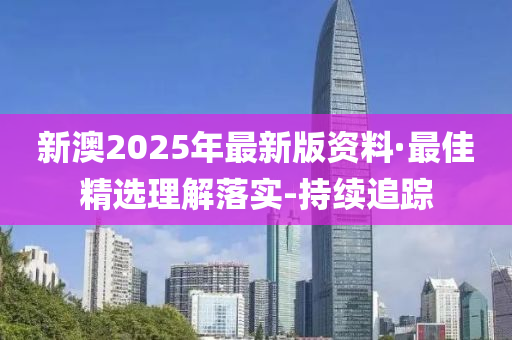 新澳2025年最新版资料·最佳精选理解落实-持续追踪