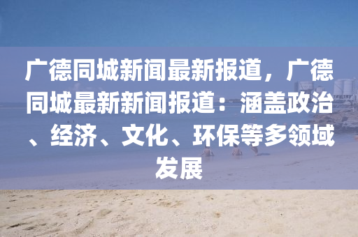 广德同城新闻最新报道，广德同城最新新闻报道：涵盖政治、经济、文化、环保等多领域发展