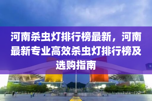 河南杀虫灯排行榜最新，河南最新专业高效杀虫灯排行榜及选购指南