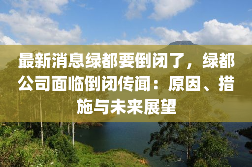 最新消息绿都要倒闭了，绿都公司面临倒闭传闻：原因、措施与未来展望