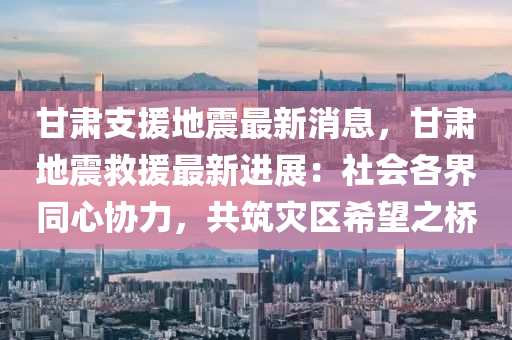 甘肃支援地震最新消息，甘肃地震救援最新进展：社会各界同心协力，共筑灾区希望之桥