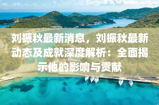 刘振秋最新消息，刘振秋最新动态及成就深度解析：全面揭示他的影响与贡献