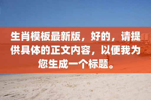 生肖模板最新版，好的，请提供具体的正文内容，以便我为您生成一个标题。