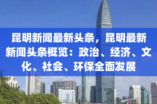 昆明新闻最新头条，昆明最新新闻头条概览：政治、经济、文化、社会、环保全面发展