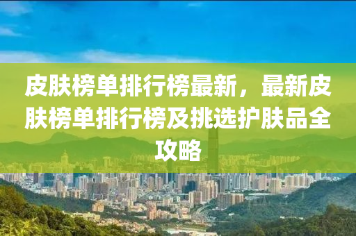 皮肤榜单排行榜最新，最新皮肤榜单排行榜及挑选护肤品全攻略