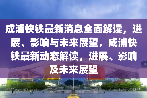 成浦快铁最新消息全面解读，进展、影响与未来展望，成浦快铁最新动态解读，进展、影响及未来展望