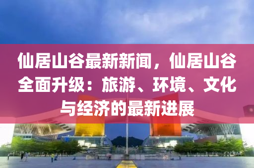 仙居山谷最新新闻，仙居山谷全面升级：旅游、环境、文化与经济的最新进展