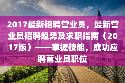 2017最新招聘营业员，最新营业员招聘趋势及求职指南（2017版）——掌握技能，成功应聘营业员职位