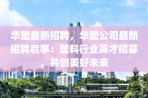 华塑最新招聘，华塑公司最新招聘启事：塑料行业英才招募，共创美好未来