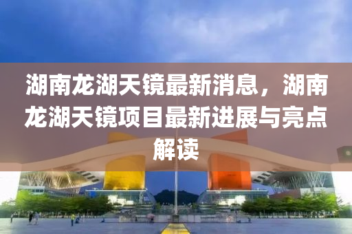 湖南龙湖天镜最新消息，湖南龙湖天镜项目最新进展与亮点解读