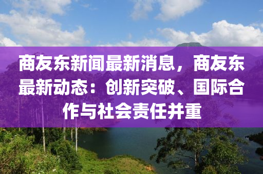 商友东新闻最新消息，商友东最新动态：创新突破、国际合作与社会责任并重