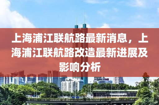 上海浦江联航路最新消息，上海浦江联航路改造最新进展及影响分析