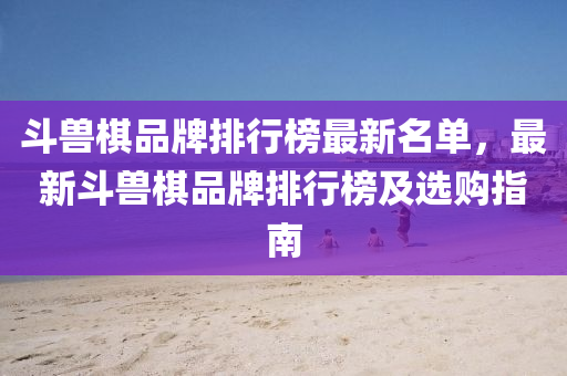 斗兽棋品牌排行榜最新名单，最新斗兽棋品牌排行榜及选购指南