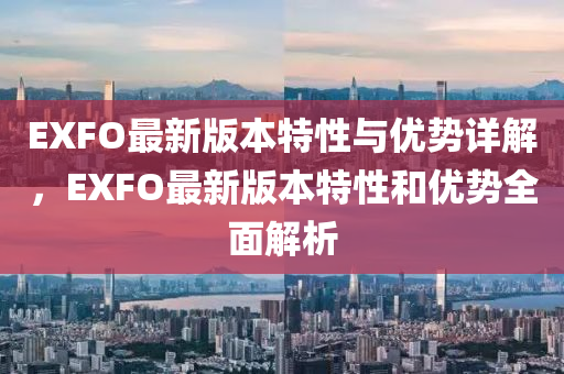 EXFO最新版本特性与优势详解，EXFO最新版本特性和优势全面解析