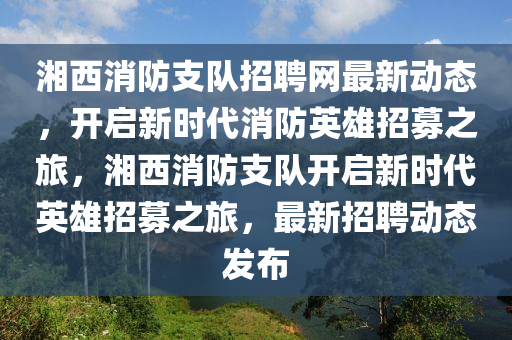 湘西消防支队招聘网最新动态，开启新时代消防英雄招募之旅，湘西消防支队开启新时代英雄招募之旅，最新招聘动态发布