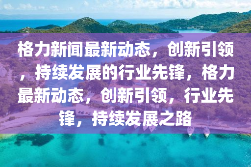 格力新闻最新动态，创新引领，持续发展的行业先锋，格力最新动态，创新引领，行业先锋，持续发展之路