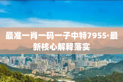 最准一肖一码一子中特7955·最新核心解释落实