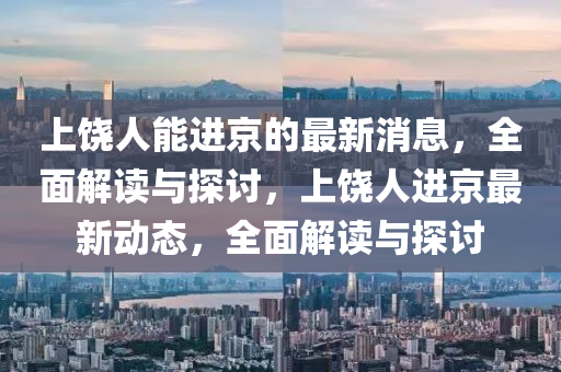 上饶人能进京的最新消息，全面解读与探讨，上饶人进京最新动态，全面解读与探讨