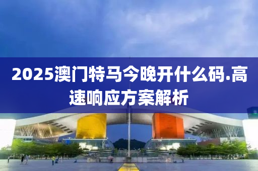 2025澳门特马今晚开什么码.高速响应方案解析