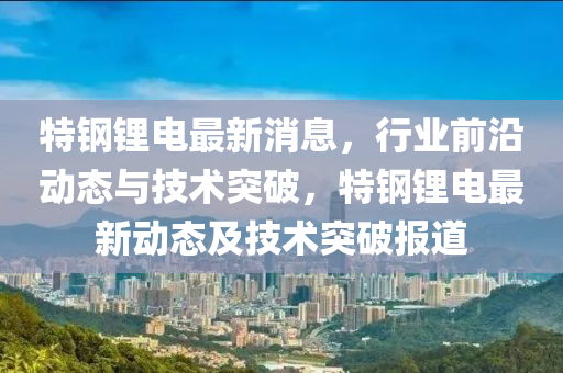 特钢锂电最新消息，行业前沿动态与技术突破，特钢锂电最新动态及技术突破报道