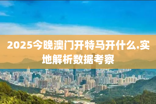 2025今晚澳门开特马开什么.实地解析数据考察
