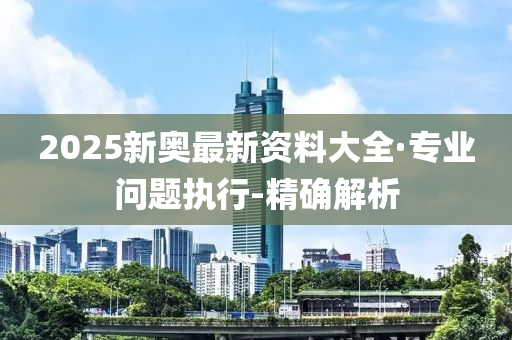 2025新奥最新资料大全·专业问题执行-精确解析