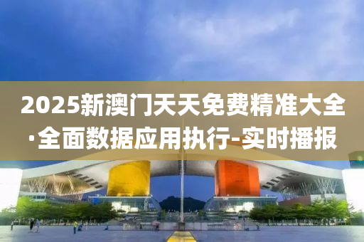 2025新澳门天天免费精准大全·全面数据应用执行-实时播报