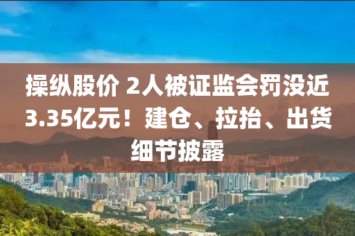 操纵股价 2人被证监会罚没近3.35亿元！建仓、拉抬、出货细节披露