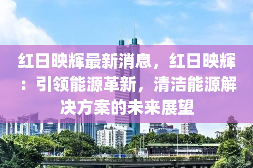 红日映辉最新消息，红日映辉：引领能源革新，清洁能源解决方案的未来展望