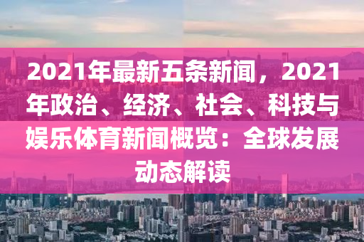 2021年最新五条新闻，2021年政治、经济、社会、科技与娱乐体育新闻概览：全球发展动态解读