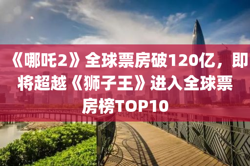 《哪吒2》全球票房破120亿，即将超越《狮子王》进入全球票房榜TOP10
