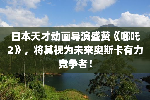 日本天才动画导演盛赞《哪吒2》，将其视为未来奥斯卡有力竞争者！
