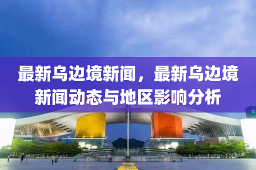 最新乌边境新闻，最新乌边境新闻动态与地区影响分析