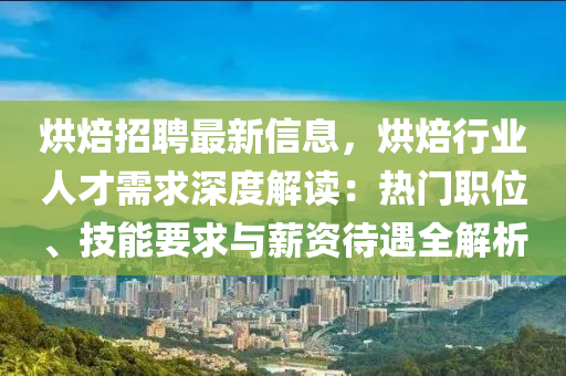 烘焙招聘最新信息，烘焙行业人才需求深度解读：热门职位、技能要求与薪资待遇全解析