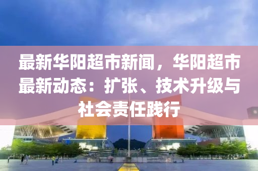 最新华阳超市新闻，华阳超市最新动态：扩张、技术升级与社会责任践行