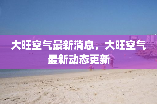 大旺空气最新消息，大旺空气最新动态更新