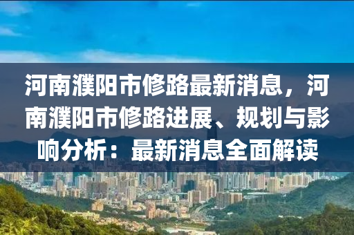 河南濮阳市修路最新消息，河南濮阳市修路进展、规划与影响分析：最新消息全面解读