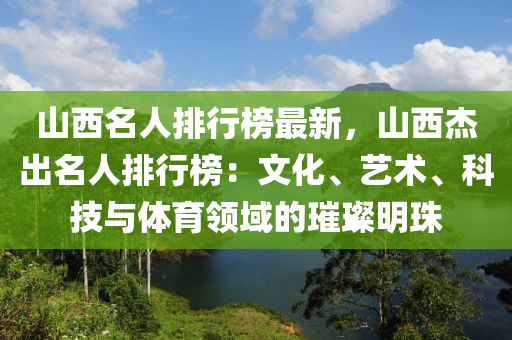 山西名人排行榜最新，山西杰出名人排行榜：文化、艺术、科技与体育领域的璀璨明珠