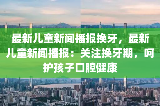 最新儿童新闻播报换牙，最新儿童新闻播报：关注换牙期，呵护孩子口腔健康