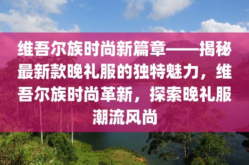 维吾尔族时尚新篇章——揭秘最新款晚礼服的独特魅力，维吾尔族时尚革新，探索晚礼服潮流风尚