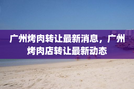 广州烤肉转让最新消息，广州烤肉店转让最新动态