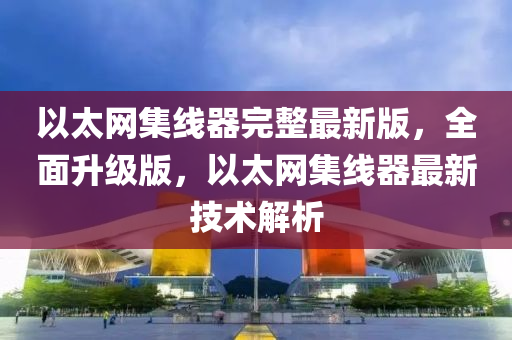 以太网集线器完整最新版，全面升级版，以太网集线器最新技术解析