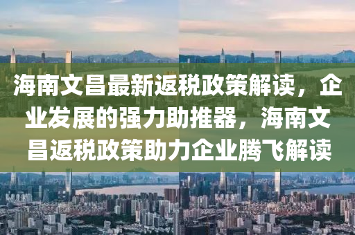 海南文昌最新返税政策解读，企业发展的强力助推器，海南文昌返税政策助力企业腾飞解读