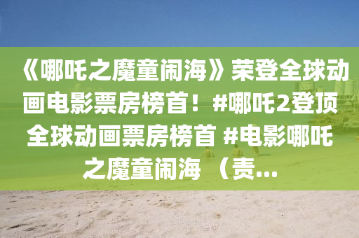 《哪吒之魔童闹海》荣登全球动画电影票房榜首！#哪吒2登顶全球动画票房榜首 #电影哪吒之魔童闹海 （责...