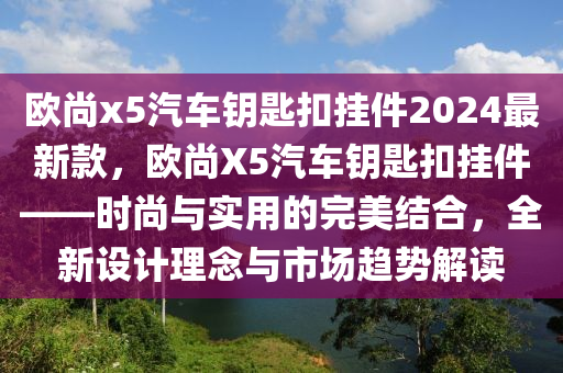 欧尚x5汽车钥匙扣挂件2024最新款，欧尚X5汽车钥匙扣挂件——时尚与实用的完美结合，全新设计理念与市场趋势解读