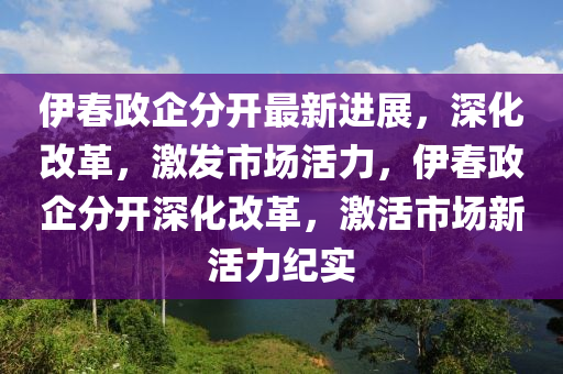 伊春政企分开最新进展，深化改革，激发市场活力，伊春政企分开深化改革，激活市场新活力纪实